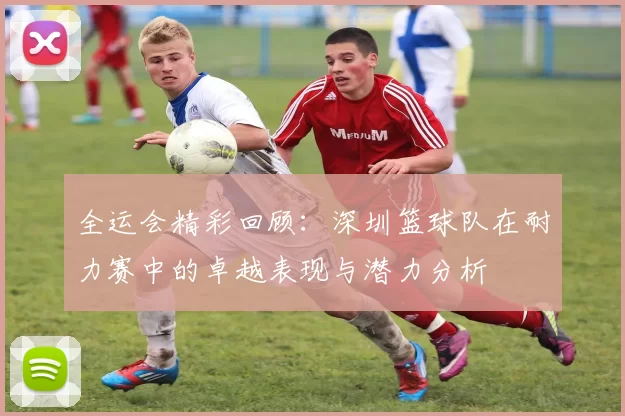 全运会精彩回顾：深圳篮球队在耐力赛中的卓越表现与潜力分析