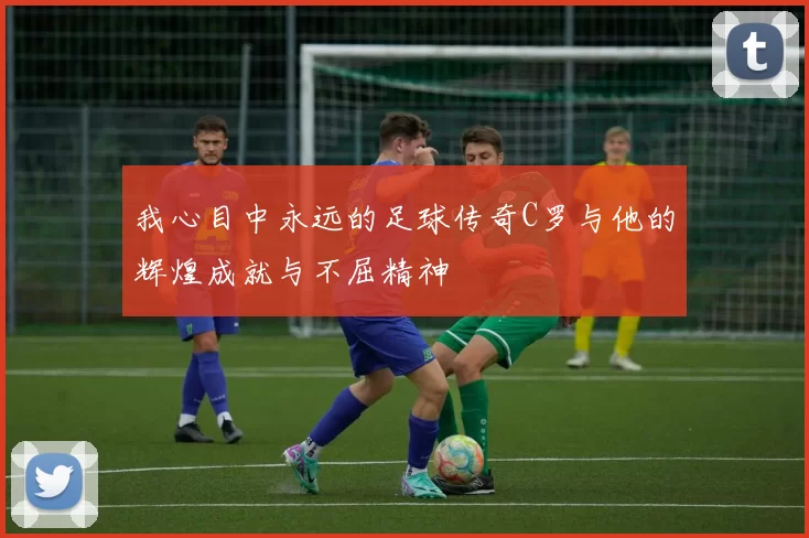 我心目中永远的足球传奇C罗与他的辉煌成就与不屈精神