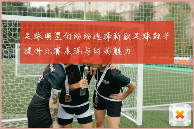 足球明星们纷纷选择新款足球鞋子提升比赛表现与时尚魅力