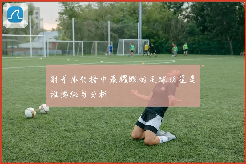 射手排行榜中最耀眼的足球明星是谁揭秘与分析