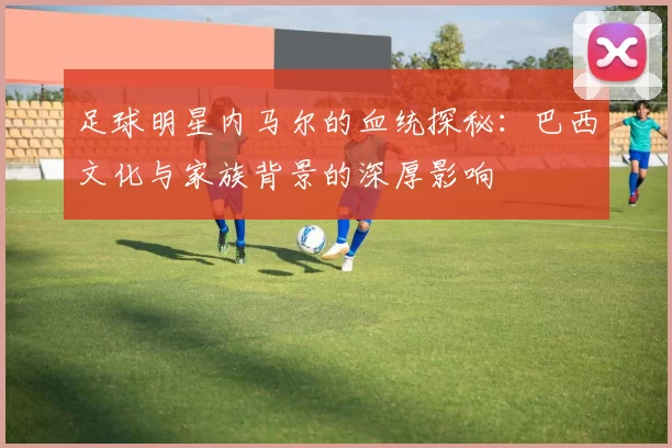 足球明星内马尔的血统探秘：巴西文化与家族背景的深厚影响
