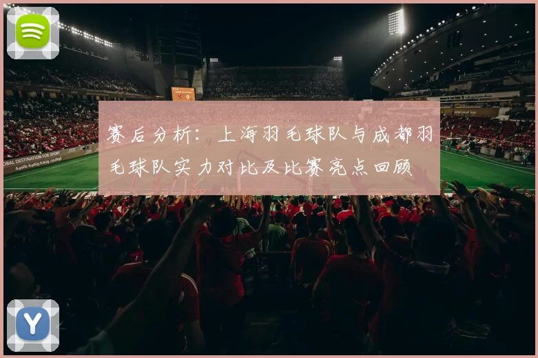 赛后分析：上海羽毛球队与成都羽毛球队实力对比及比赛亮点回顾