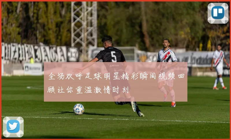 全场欢呼足球明星精彩瞬间视频回顾让你重温激情时刻