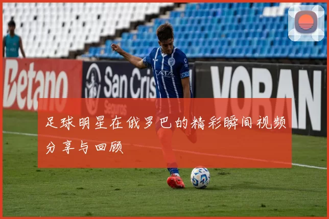 足球明星在俄罗巴的精彩瞬间视频分享与回顾