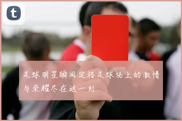 足球明星瞬间定格足球场上的激情与荣耀尽在这一刻
