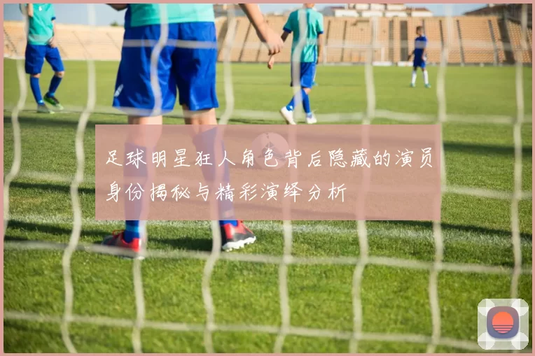 足球明星狂人角色背后隐藏的演员身份揭秘与精彩演绎分析