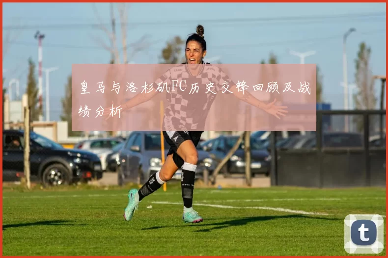 皇马与洛杉矶FC历史交锋回顾及战绩分析