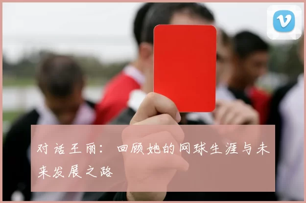 对话王丽:回顾她的网球生涯与未来发展之路