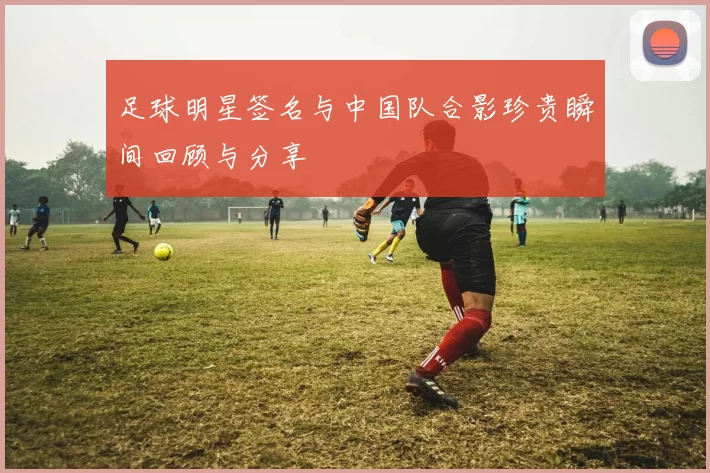 足球明星签名与中国队合影珍贵瞬间回顾与分享