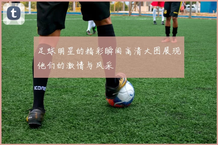 足球明星的精彩瞬间高清大图展现他们的激情与风采