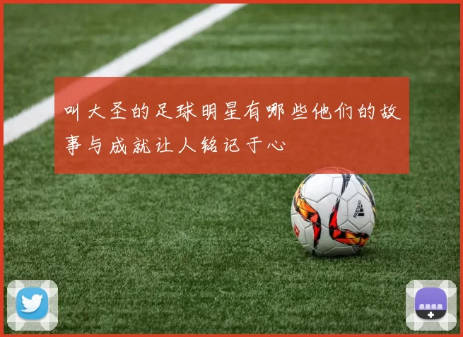 叫大圣的足球明星有哪些他们的故事与成就让人铭记于心