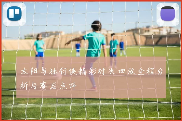 太阳与独行侠精彩对决回放全程分析与赛后点评