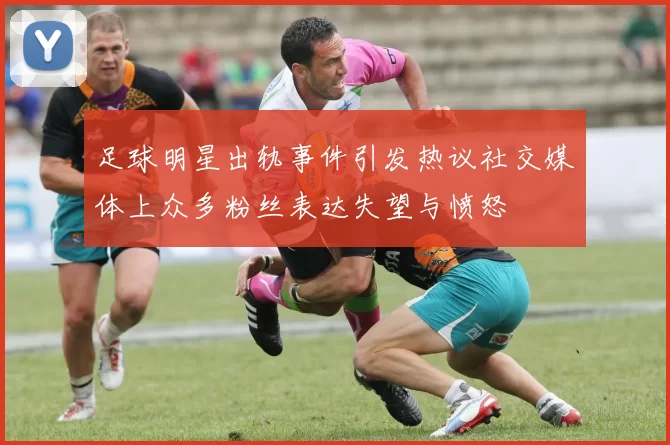 足球明星出轨事件引发热议社交媒体上众多粉丝表达失望与愤怒