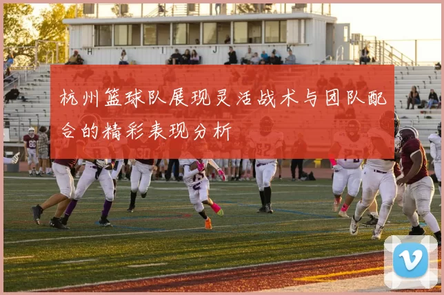 杭州篮球队展现灵活战术与团队配合的精彩表现分析