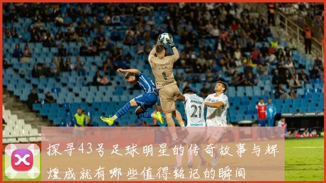探寻43号足球明星的传奇故事与辉煌成就有哪些值得铭记的瞬间