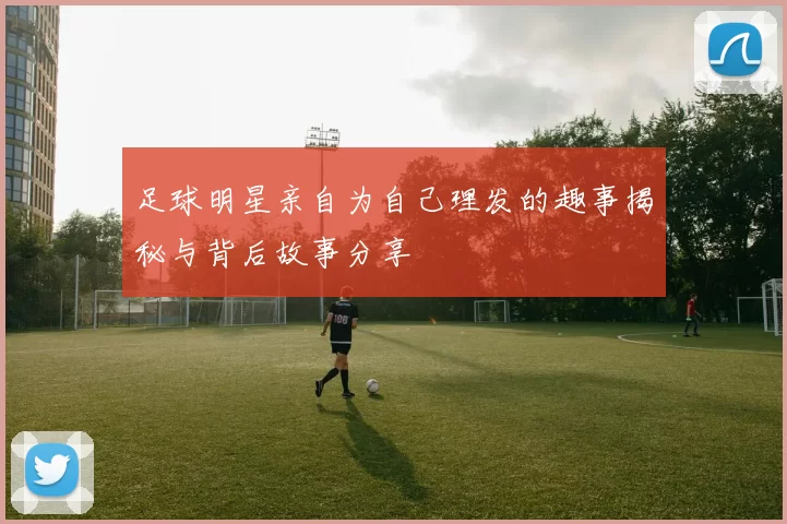 足球明星亲自为自己理发的趣事揭秘与背后故事分享