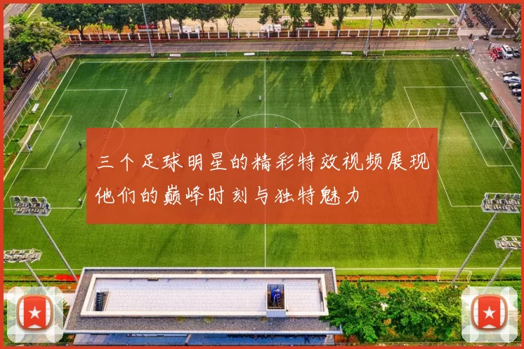 三个足球明星的精彩特效视频展现他们的巅峰时刻与独特魅力