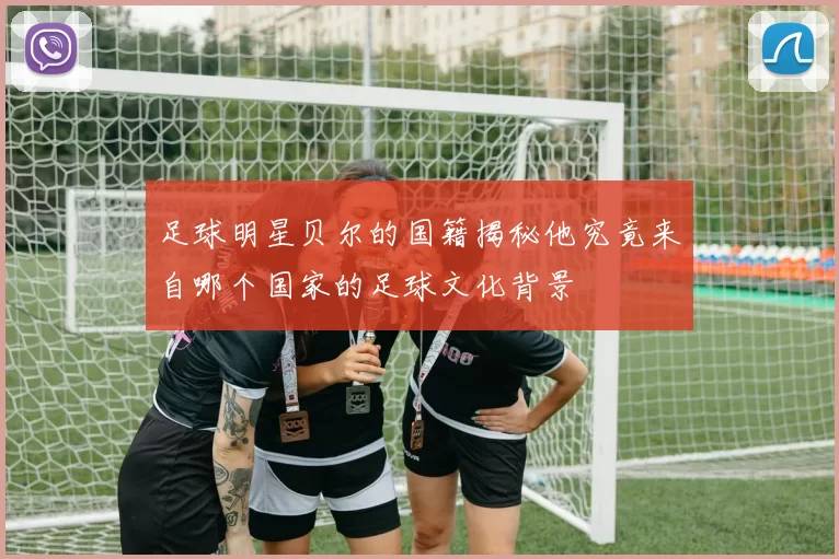 足球明星贝尔的国籍揭秘他究竟来自哪个国家的足球文化背景