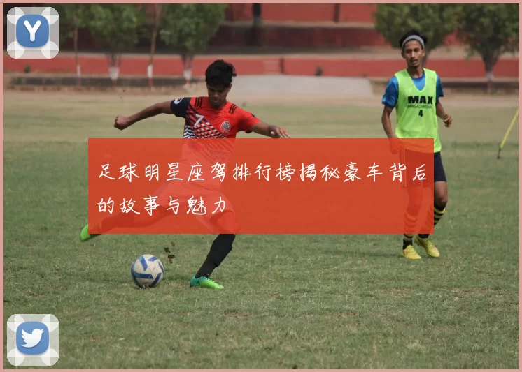 足球明星座驾排行榜揭秘豪车背后的故事与魅力