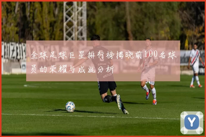 全球足球巨星排行榜揭晓前100名球员的荣耀与成就分析
