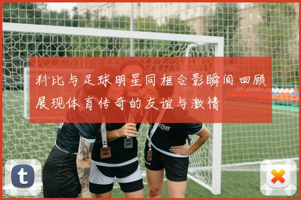 科比与足球明星同框合影瞬间回顾展现体育传奇的友谊与激情