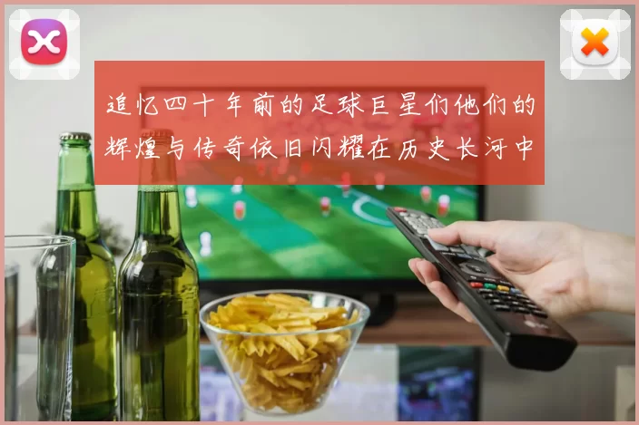 追忆四十年前的足球巨星们他们的辉煌与传奇依旧闪耀在历史长河中