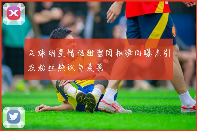 足球明星情侣甜蜜同框瞬间曝光引发粉丝热议与羡慕