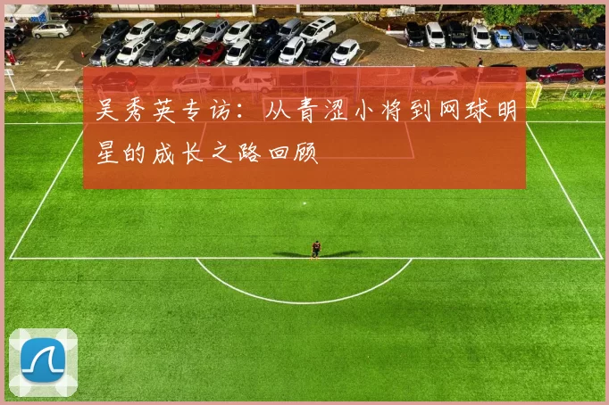 吴秀英专访：从青涩小将到网球明星的成长之路回顾