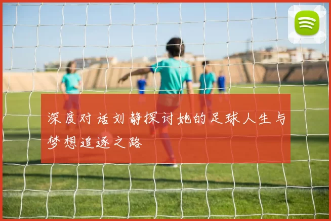 深度对话刘静探讨她的足球人生与梦想追逐之路