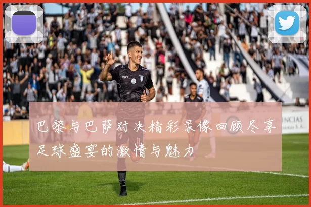 巴黎与巴萨对决精彩录像回顾尽享足球盛宴的激情与魅力