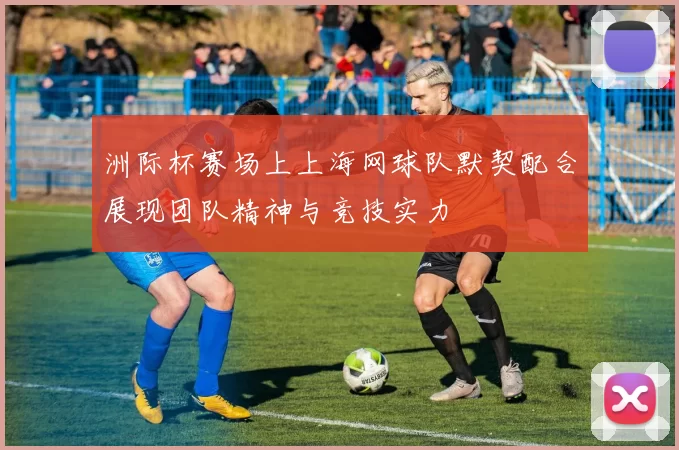 洲际杯赛场上上海网球队默契配合展现团队精神与竞技实力