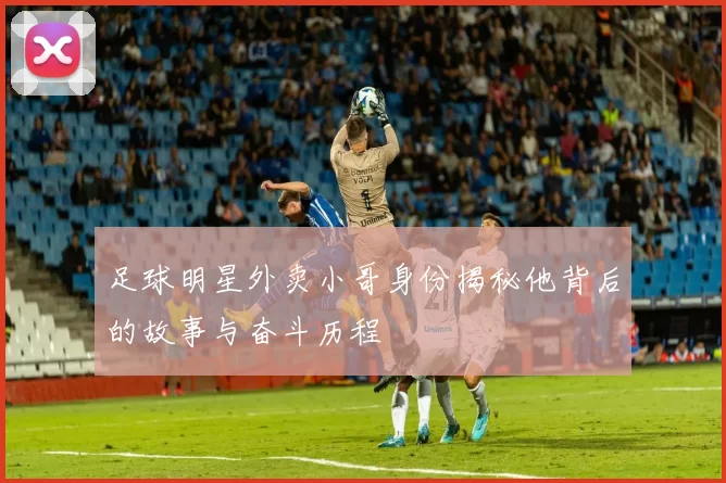 足球明星外卖小哥身份揭秘他背后的故事与奋斗历程