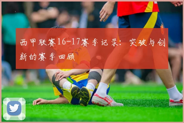 西甲联赛16-17赛季记录：突破与创新的赛季回顾