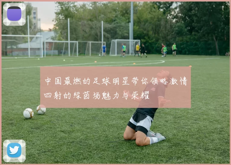 中国最燃的足球明星带你领略激情四射的绿茵场魅力与荣耀