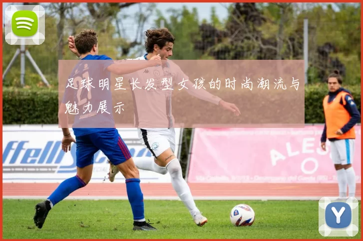 足球明星长发型女孩的时尚潮流与魅力展示