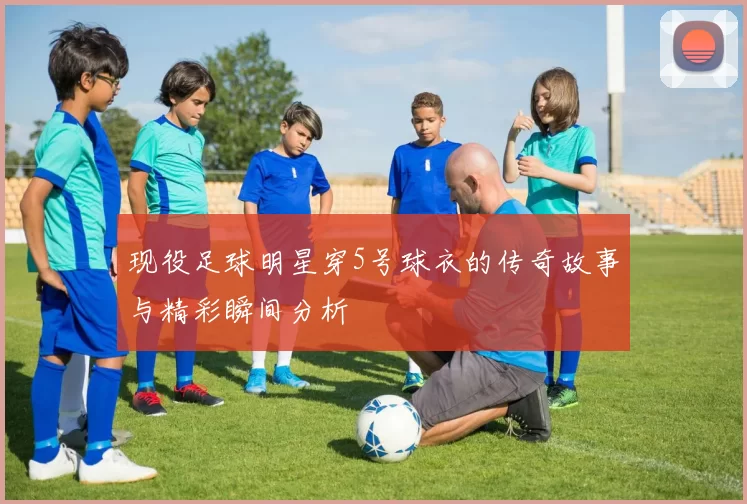 现役足球明星穿5号球衣的传奇故事与精彩瞬间分析