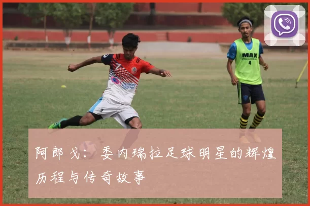 阿郎戈：委内瑞拉足球明星的辉煌历程与传奇故事