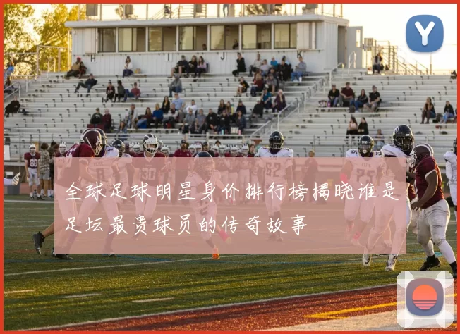 全球足球明星身价排行榜揭晓谁是足坛最贵球员的传奇故事