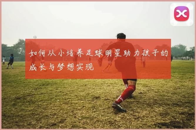 如何从小培养足球明星助力孩子的成长与梦想实现