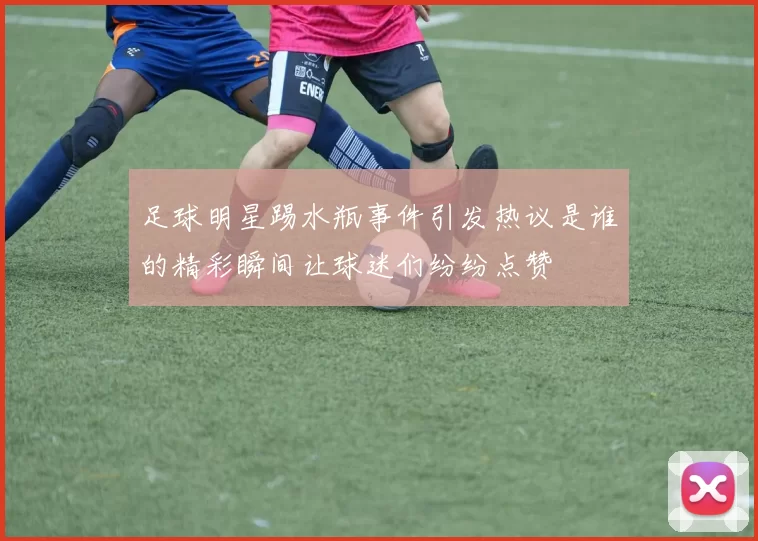 足球明星踢水瓶事件引发热议是谁的精彩瞬间让球迷们纷纷点赞