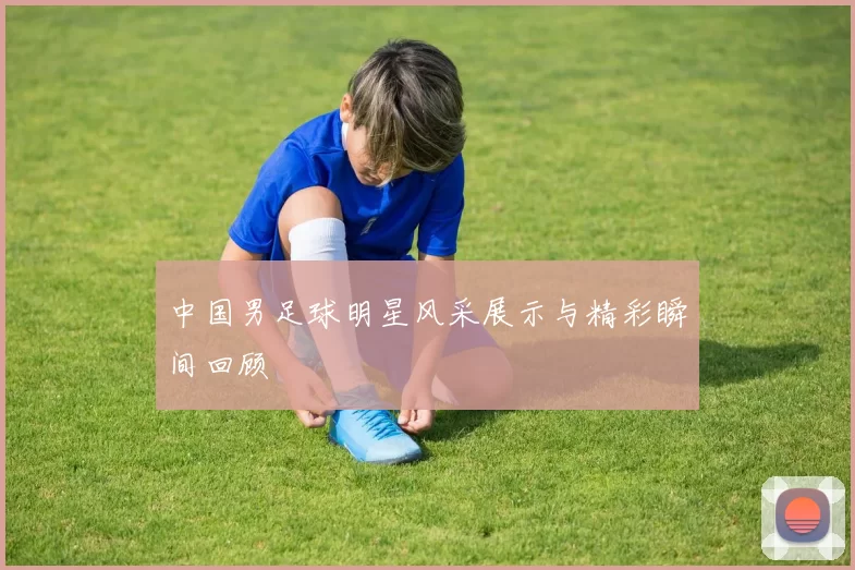 中国男足球明星风采展示与精彩瞬间回顾
