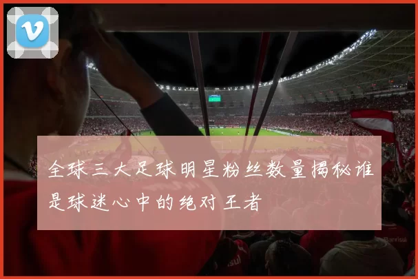 全球三大足球明星粉丝数量揭秘谁是球迷心中的绝对王者