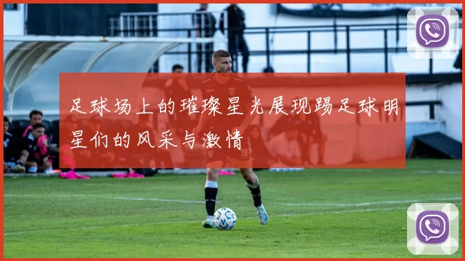 足球场上的璀璨星光展现踢足球明星们的风采与激情