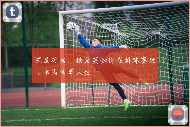 深度对话：杨秀英如何在排球赛场上书写传奇人生