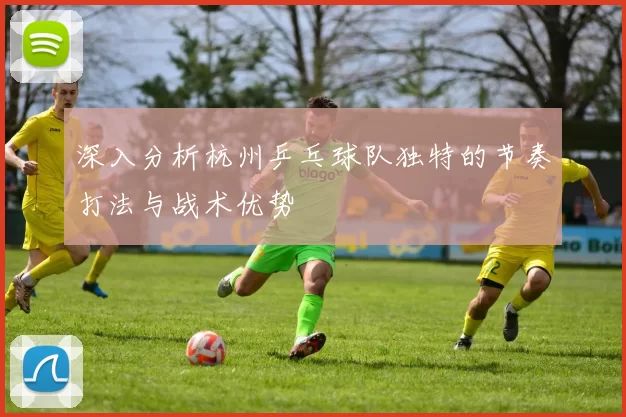 深入分析杭州乒乓球队独特的节奏打法与战术优势