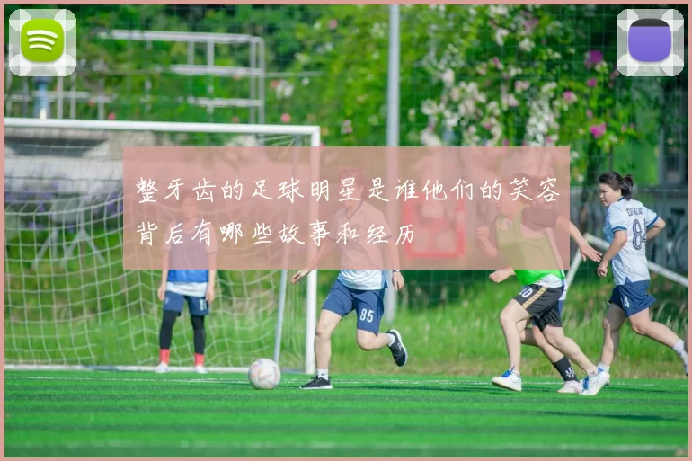 整牙齿的足球明星是谁他们的笑容背后有哪些故事和经历