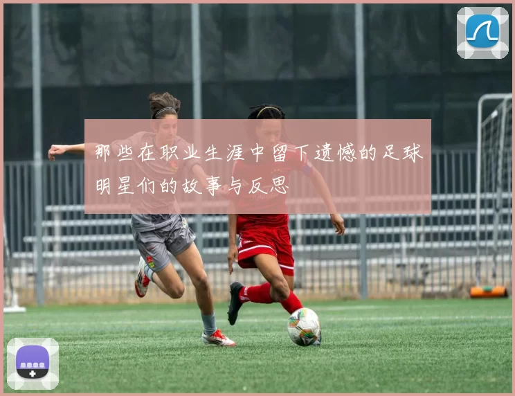 那些在职业生涯中留下遗憾的足球明星们的故事与反思