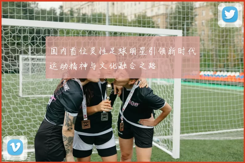 国内首位灵性足球明星引领新时代运动精神与文化融合之路