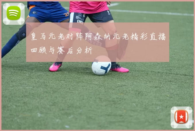 皇马元老对阵阿森纳元老精彩直播回顾与赛后分析