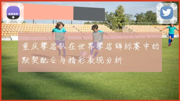重庆攀岩队在世界攀岩锦标赛中的默契配合与精彩表现分析